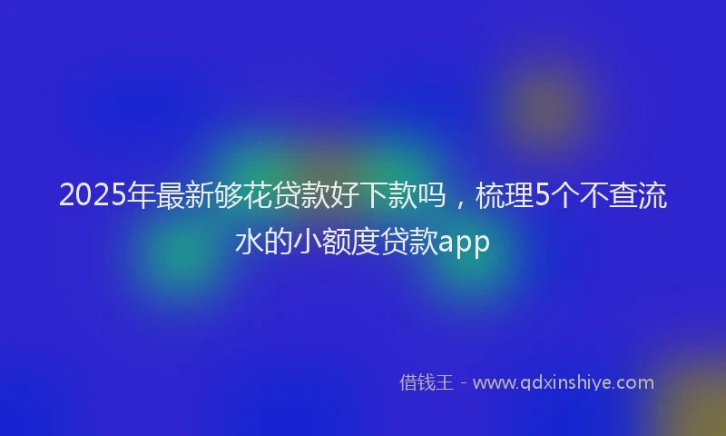 2025年最新够花贷款好下款吗，梳理5个不查流水的小额度贷款app