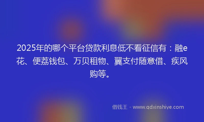 2025年的哪个平台贷款利息低不看征信有：融e花、便荔钱包、万贝租物、翼支付随意借、疾风购等。