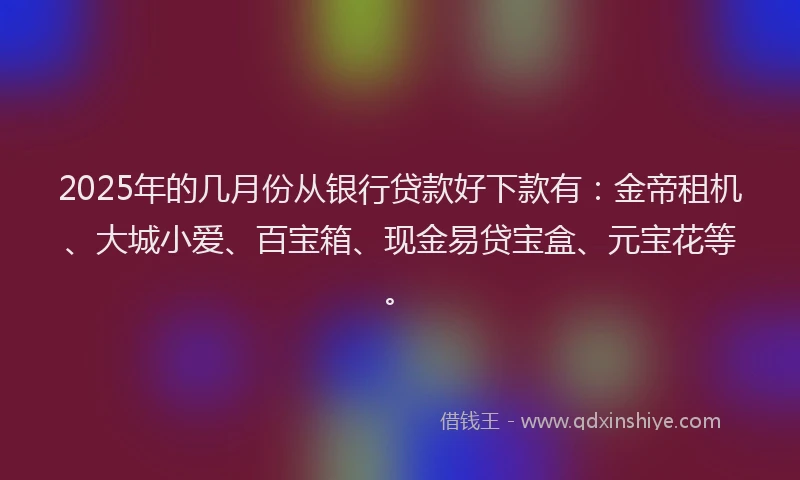 2025年的几月份从银行贷款好下款有：金帝租机、大城小爱、百宝箱、现金易贷宝盒、元宝花等。