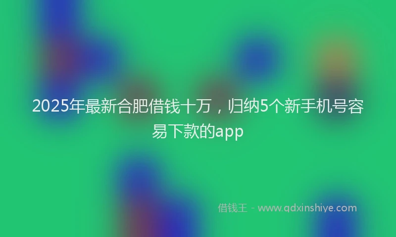 2025年最新合肥借钱十万，归纳5个新手机号容易下款的app