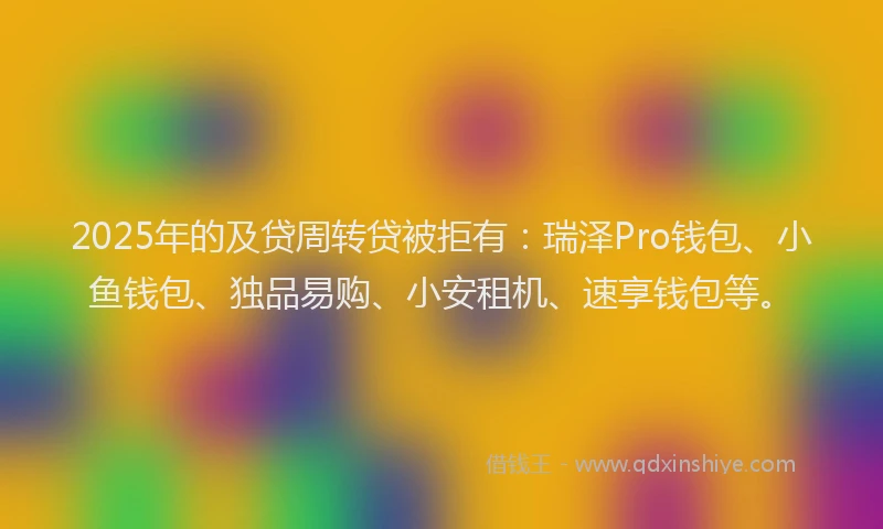 2025年的及贷周转贷被拒有：瑞泽Pro钱包、小鱼钱包、独品易购、小安租机、速享钱包等。
