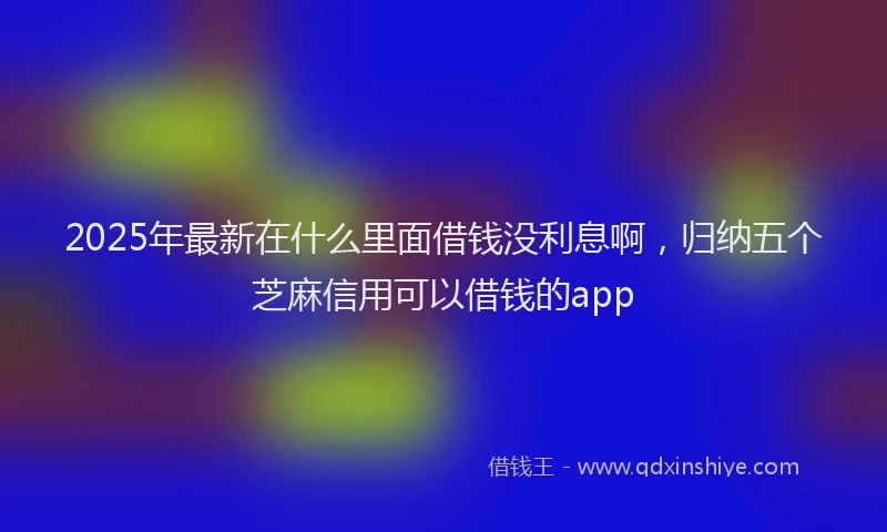 2025年最新在什么里面借钱没利息啊，归纳五个芝麻信用可以借钱的app