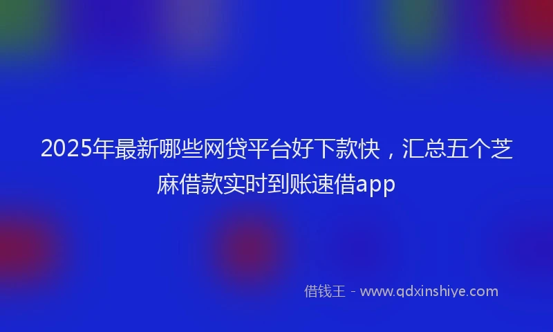 2025年最新哪些网贷平台好下款快，汇总五个芝麻借款实时到账速借app