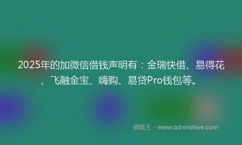 2025年的加微信借钱声明有：金瑞快借、易得花、飞融金宝、嗨购、易贷Pro钱包等。