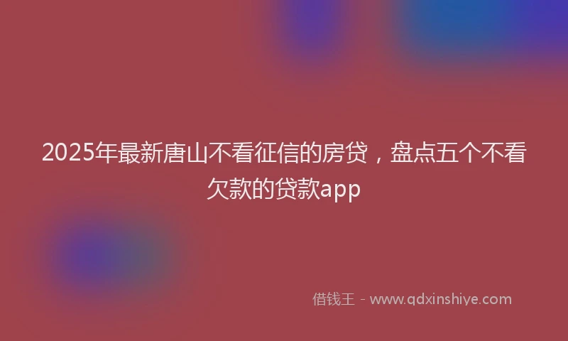 2025年最新唐山不看征信的房贷，盘点五个不看欠款的贷款app