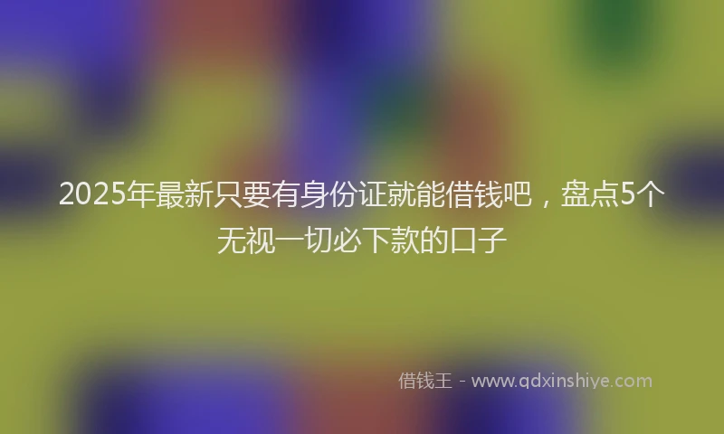 2025年最新只要有身份证就能借钱吧，盘点5个无视一切必下款的口子
