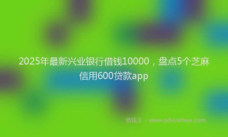 2025年最新兴业银行借钱10000，盘点5个芝麻信用600贷款app
