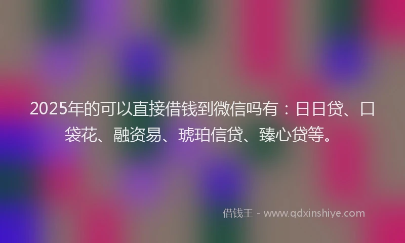 2025年的可以直接借钱到微信吗有：日日贷、口袋花、融资易、琥珀信贷、臻心贷等。