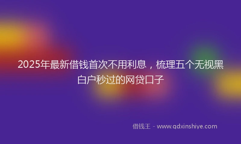 2025年最新借钱首次不用利息，梳理五个无视黑白户秒过的网贷口子