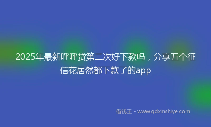 2025年最新呼呼贷第二次好下款吗，分享五个征信花居然都下款了的app