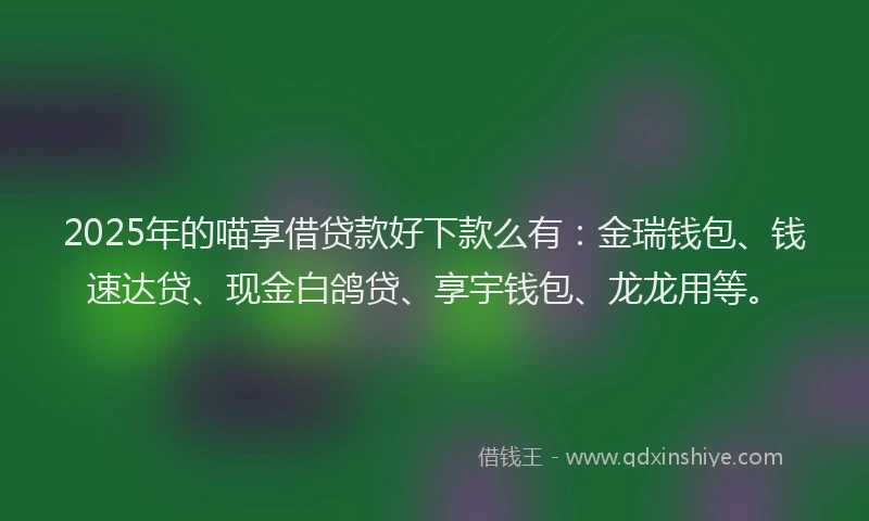 2025年的喵享借贷款好下款么有：金瑞钱包、钱速达贷、现金白鸽贷、享宇钱包、龙龙用等。