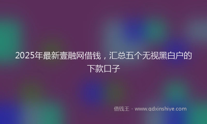 2025年最新壹融网借钱，汇总五个无视黑白户的下款口子