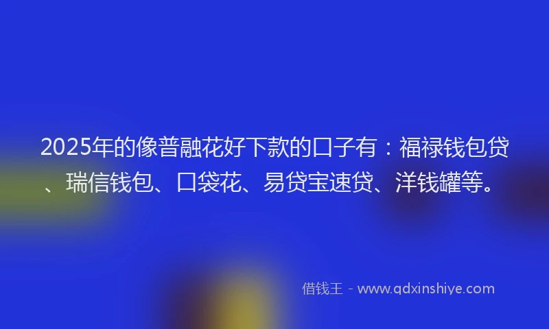 2025年的像普融花好下款的口子有：福禄钱包贷、瑞信钱包、口袋花、易贷宝速贷、洋钱罐等。