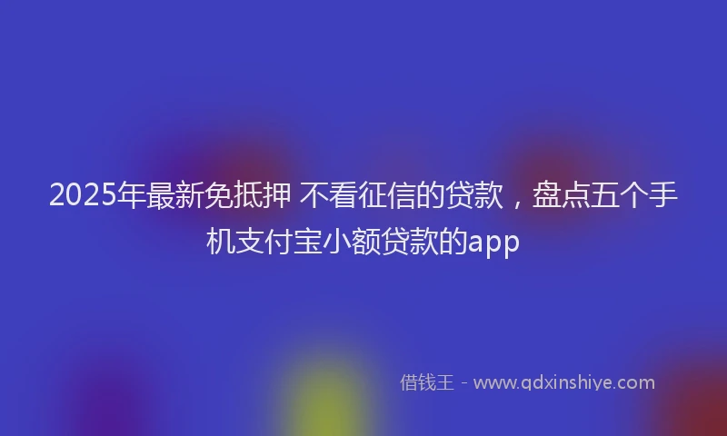 2025年最新免抵押 不看征信的贷款，盘点五个手机支付宝小额贷款的app