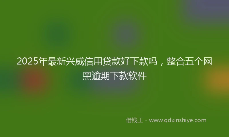 2025年最新兴威信用贷款好下款吗，整合五个网黑逾期下款软件