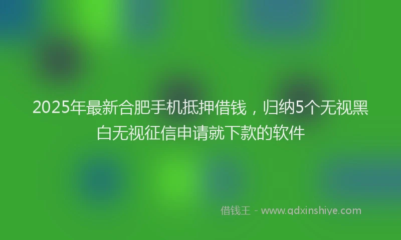 2025年最新合肥手机抵押借钱，归纳5个无视黑白无视征信申请就下款的软件