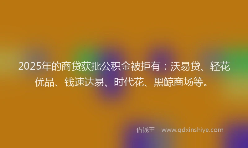 2025年的商贷获批公积金被拒有：沃易贷、轻花优品、钱速达易、时代花、黑鲸商场等。