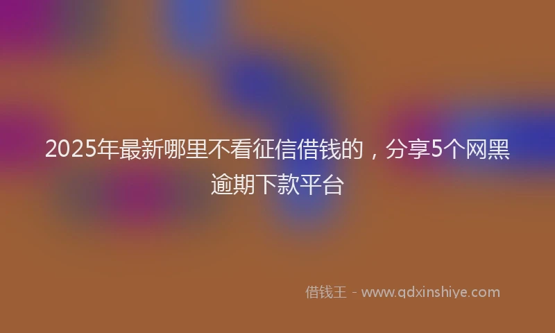 2025年最新哪里不看征信借钱的，分享5个网黑逾期下款平台