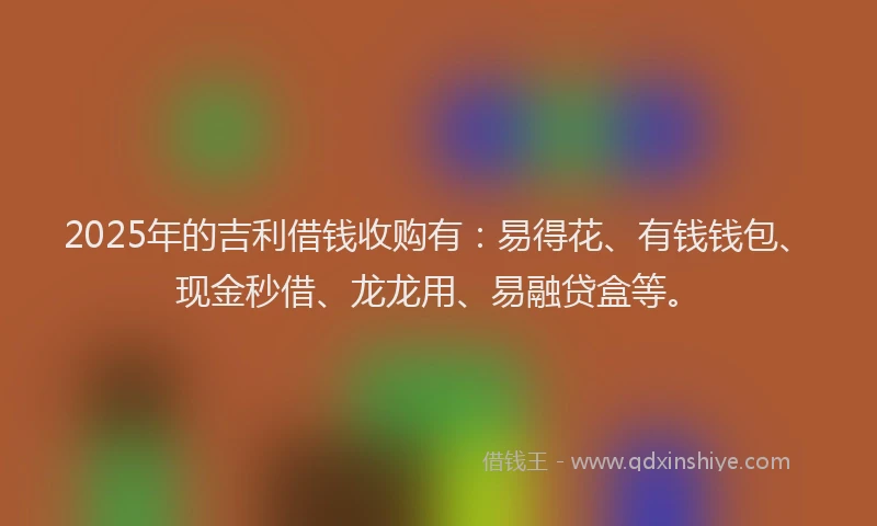 2025年的吉利借钱收购有：易得花、有钱钱包、现金秒借、龙龙用、易融贷盒等。