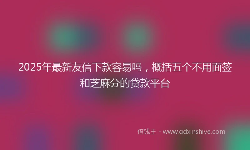 2025年最新友信下款容易吗，概括五个不用面签和芝麻分的贷款平台