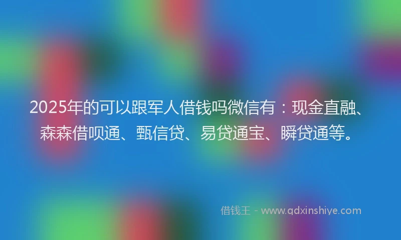 2025年的可以跟军人借钱吗微信有：现金直融、森森借呗通、甄信贷、易贷通宝、瞬贷通等。