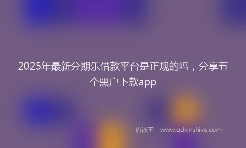 2025年最新分期乐借款平台是正规的吗，分享五个黑户下款app
