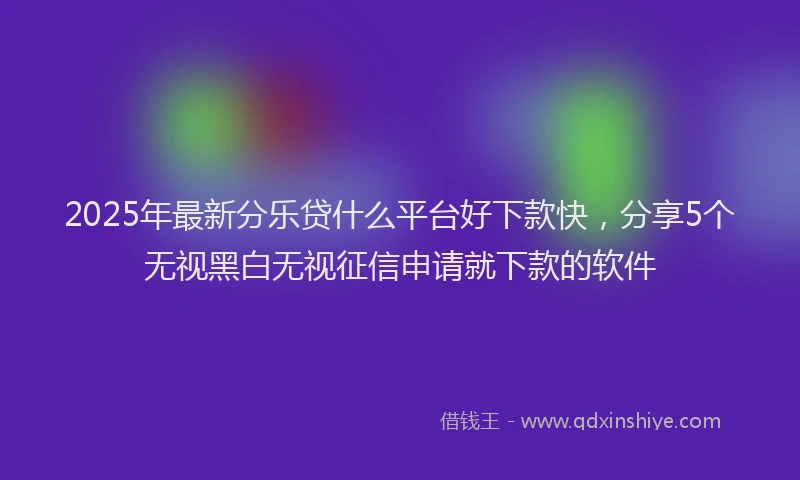 2025年最新分乐贷什么平台好下款快，分享5个无视黑白无视征信申请就下款的软件