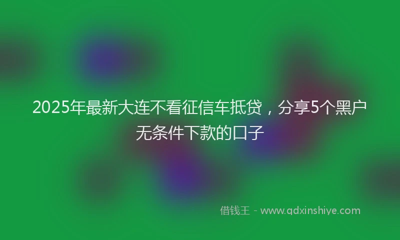 2025年最新大连不看征信车抵贷，分享5个黑户无条件下款的口子