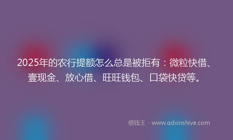 2025年的农行提额怎么总是被拒有：微粒快借、壹现金、放心借、旺旺钱包、口袋快贷等。