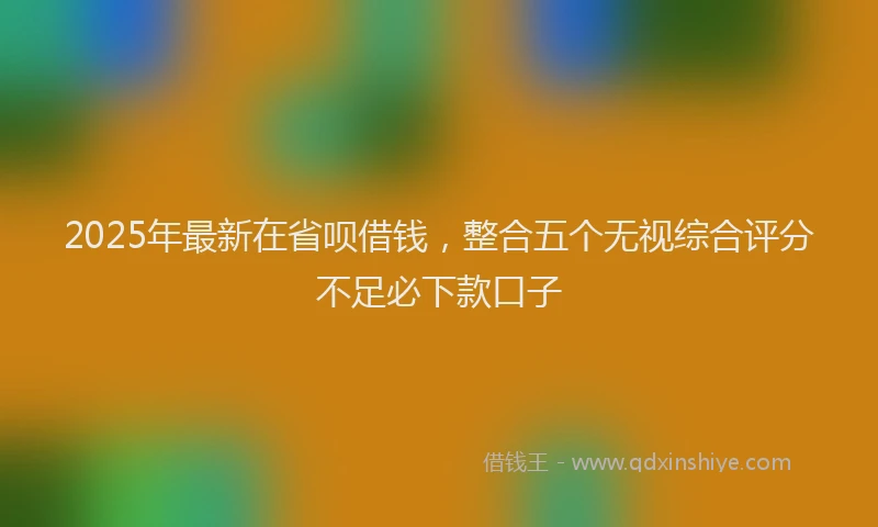2025年最新在省呗借钱，整合五个无视综合评分不足必下款口子