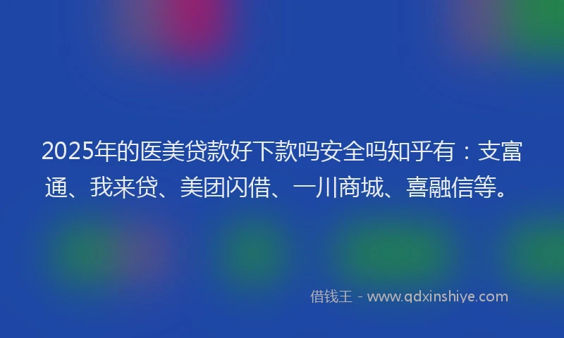 2025年的医美贷款好下款吗安全吗知乎有：支富通、我来贷、美团闪借、一川商城、喜融信等。