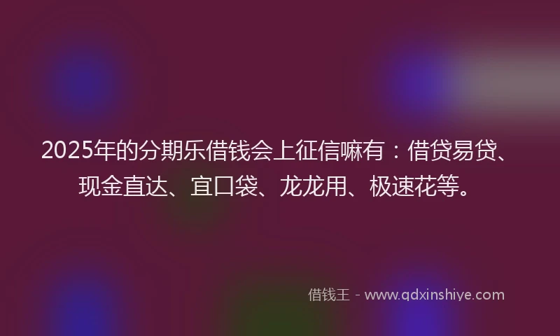 2025年的分期乐借钱会上征信嘛有：借贷易贷、现金直达、宜口袋、龙龙用、极速花等。