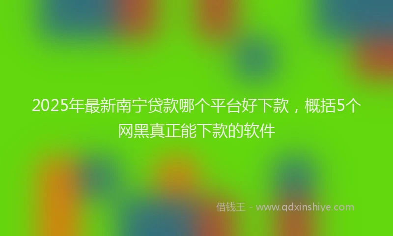 2025年最新南宁贷款哪个平台好下款，概括5个网黑真正能下款的软件