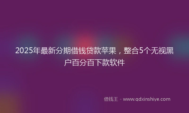 2025年最新分期借钱贷款苹果，整合5个无视黑户百分百下款软件