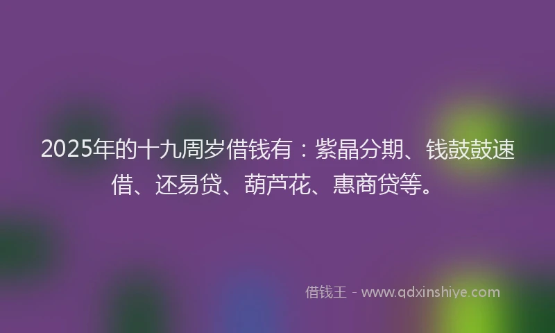 2025年的十九周岁借钱有：紫晶分期、钱鼓鼓速借、还易贷、葫芦花、惠商贷等。