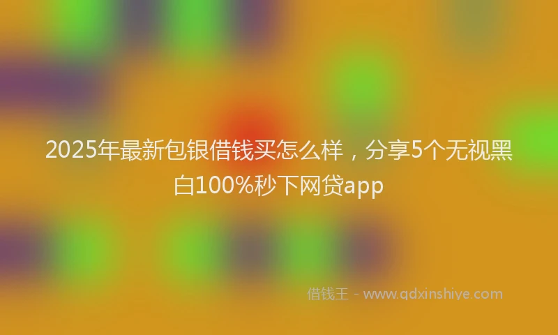 2025年最新包银借钱买怎么样，分享5个无视黑白100%秒下网贷app