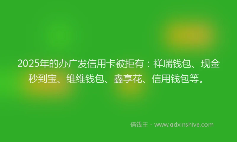2025年的办广发信用卡被拒有：祥瑞钱包、现金秒到宝、维维钱包、鑫享花、信用钱包等。