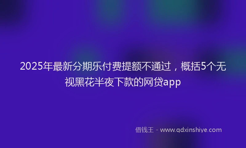 2025年最新分期乐付费提额不通过，概括5个无视黑花半夜下款的网贷app