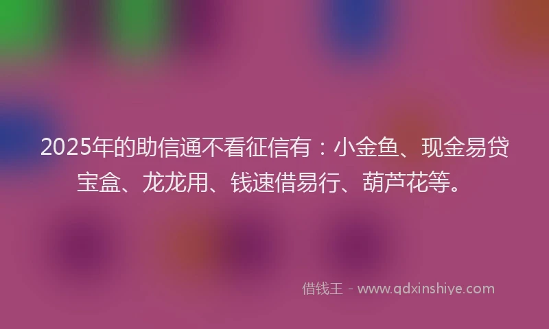 2025年的助信通不看征信有：小金鱼、现金易贷宝盒、龙龙用、钱速借易行、葫芦花等。