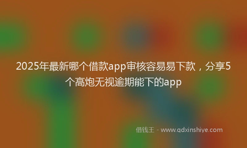2025年最新哪个借款app审核容易易下款，分享5个高炮无视逾期能下的app