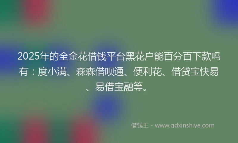 2025年的全金花借钱平台黑花户能百分百下款吗有：度小满、森森借呗通、便利花、借贷宝快易、易借宝融等。