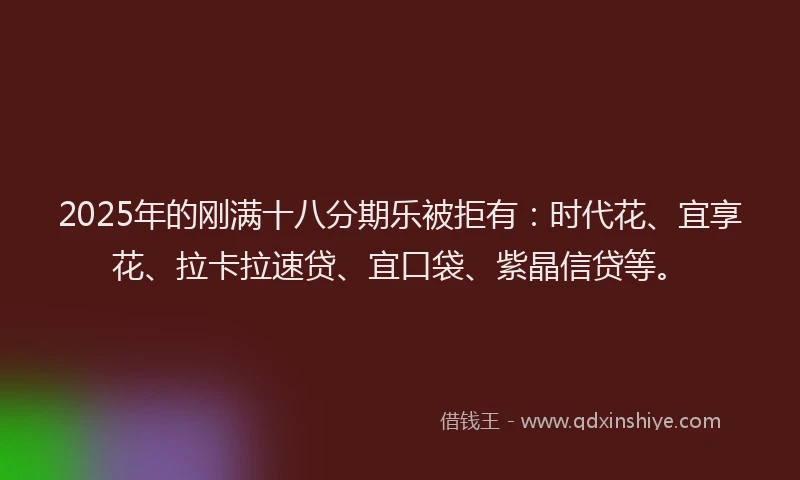 2025年的刚满十八分期乐被拒有：时代花、宜享花、拉卡拉速贷、宜口袋、紫晶信贷等。