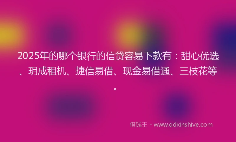 2025年的哪个银行的信贷容易下款有：甜心优选、玥成租机、捷信易借、现金易借通、三枝花等。