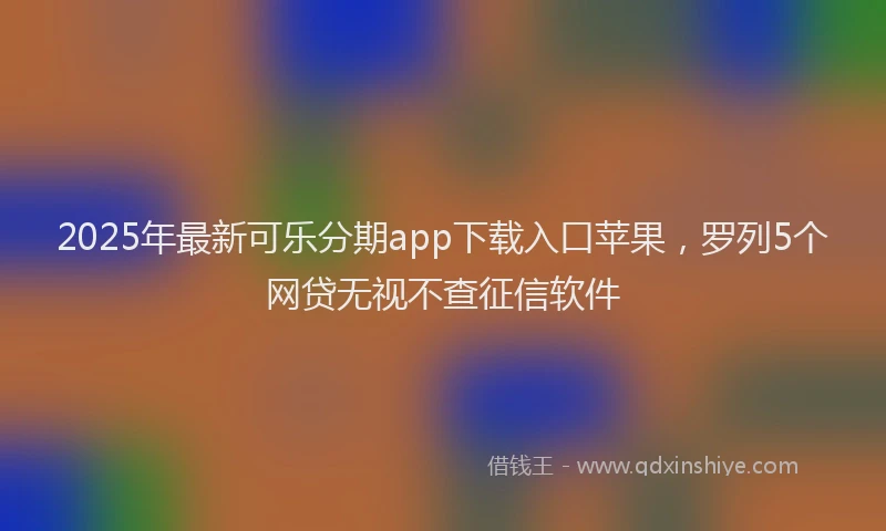 2025年最新可乐分期app下载入口苹果，罗列5个网贷无视不查征信软件