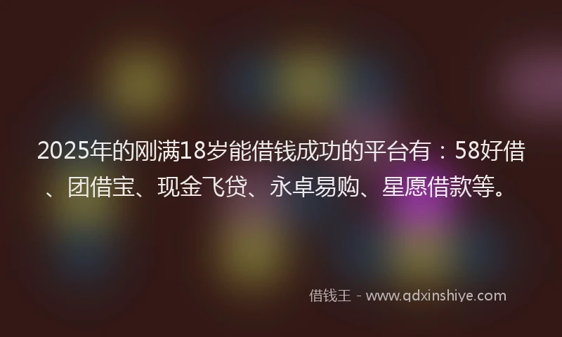 2025年的刚满18岁能借钱成功的平台有：58好借、团借宝、现金飞贷、永卓易购、星愿借款等。