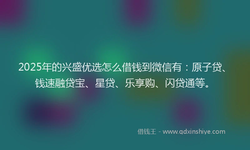 2025年的兴盛优选怎么借钱到微信有：原子贷、钱速融贷宝、星贷、乐享购、闪贷通等。