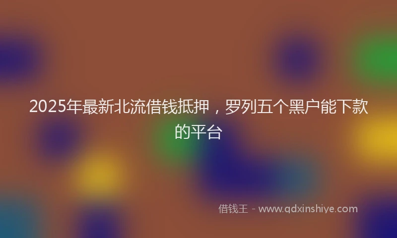 2025年最新北流借钱抵押，罗列五个黑户能下款的平台