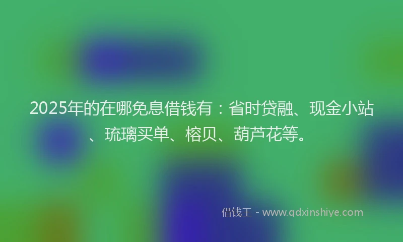 2025年的在哪免息借钱有：省时贷融、现金小站、琉璃买单、榕贝、葫芦花等。