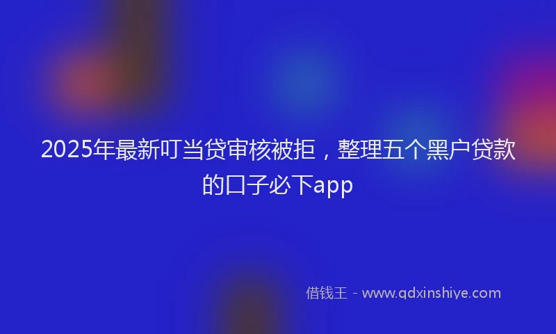 2025年最新叮当贷审核被拒，整理五个黑户贷款的口子必下app