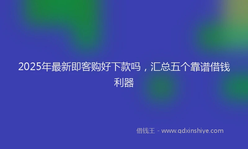 2025年最新即客购好下款吗，汇总五个靠谱借钱利器